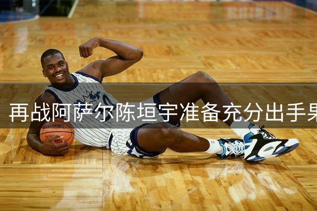 再战阿萨尔陈垣宇准备充分出手果断 自评对澳门场馆比较熟悉